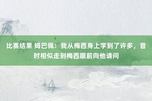 比赛结果 姆巴佩：我从梅西身上学到了许多，昔时相似走到梅西眼前向他请问