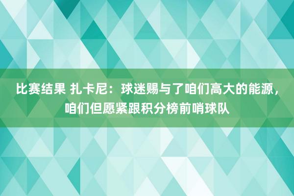 比赛结果 扎卡尼：球迷赐与了咱们高大的能源，咱们但愿紧跟积分榜前哨球队