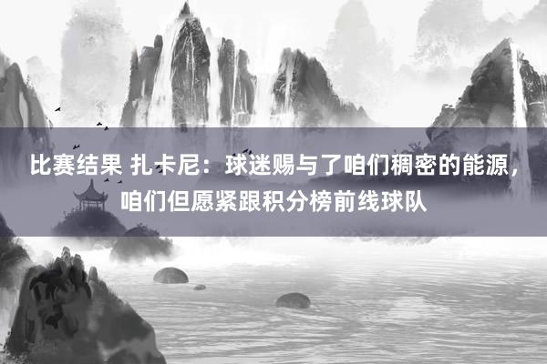 比赛结果 扎卡尼：球迷赐与了咱们稠密的能源，咱们但愿紧跟积分榜前线球队