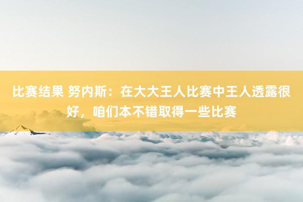 比赛结果 努内斯：在大大王人比赛中王人透露很好，咱们本不错取得一些比赛