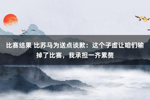 比赛结果 比苏马为送点谈歉：这个子虚让咱们输掉了比赛，我承担一齐累赘