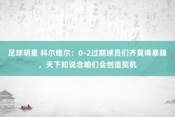 足球明星 科尔维尔：0-2过期球员们齐莫得暴躁，天下知说念咱们会创造契机