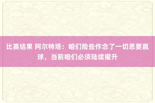 比赛结果 阿尔特塔：咱们险些作念了一切思要赢球，当前咱们必须陆续擢升