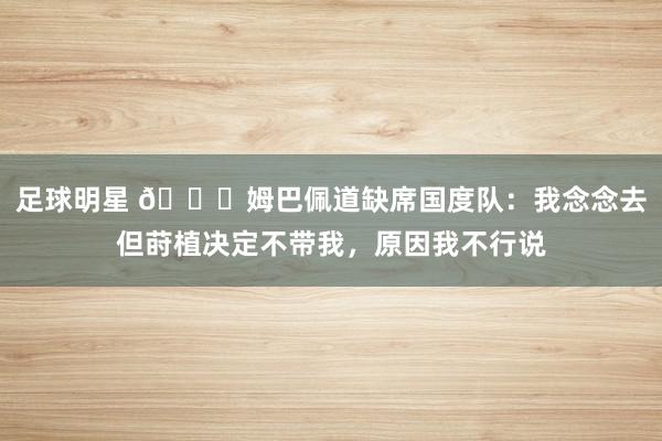 足球明星 👀姆巴佩道缺席国度队：我念念去但莳植决定不带我，原因我不行说