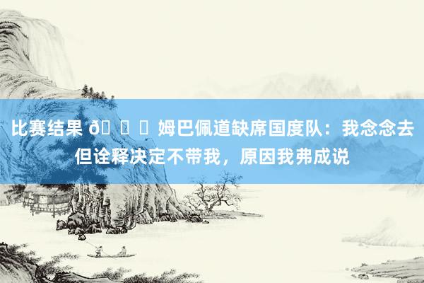 比赛结果 👀姆巴佩道缺席国度队：我念念去但诠释决定不带我，原因我弗成说