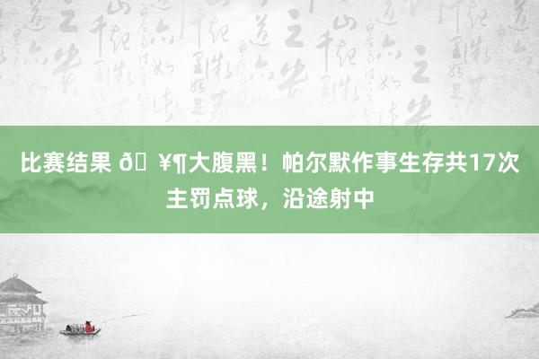 比赛结果 🥶大腹黑！帕尔默作事生存共17次主罚点球，沿途射中