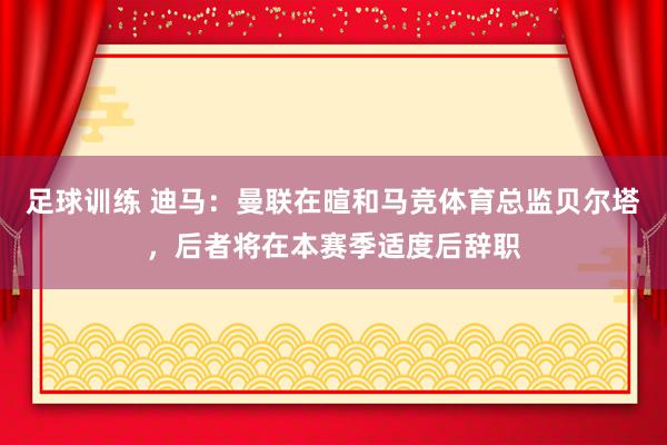 足球训练 迪马：曼联在暄和马竞体育总监贝尔塔，后者将在本赛季适度后辞职