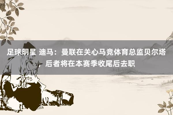 足球明星 迪马：曼联在关心马竞体育总监贝尔塔，后者将在本赛季收尾后去职