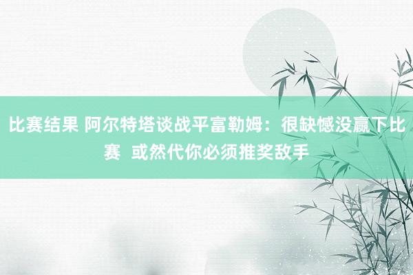 比赛结果 阿尔特塔谈战平富勒姆：很缺憾没赢下比赛  或然代你必须推奖敌手