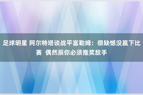 足球明星 阿尔特塔谈战平富勒姆：很缺憾没赢下比赛  偶然辰你必须推奖敌手