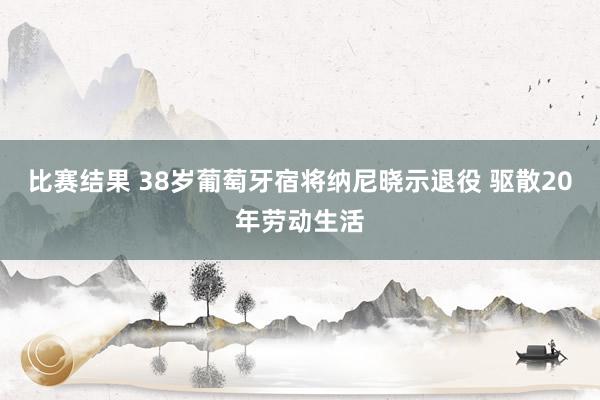 比赛结果 38岁葡萄牙宿将纳尼晓示退役 驱散20年劳动生活