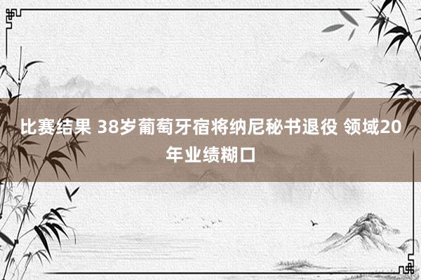 比赛结果 38岁葡萄牙宿将纳尼秘书退役 领域20年业绩糊口