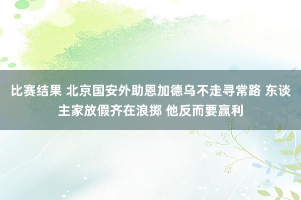 比赛结果 北京国安外助恩加德乌不走寻常路 东谈主家放假齐在浪掷 他反而要赢利