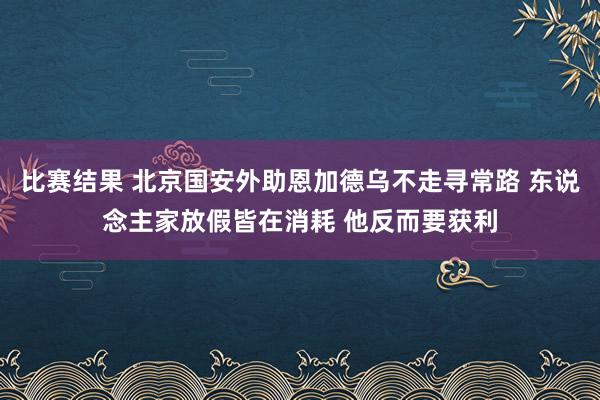 比赛结果 北京国安外助恩加德乌不走寻常路 东说念主家放假皆在消耗 他反而要获利