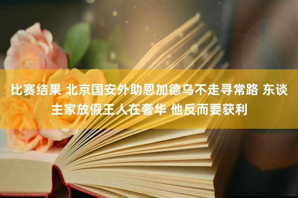 比赛结果 北京国安外助恩加德乌不走寻常路 东谈主家放假王人在奢华 他反而要获利