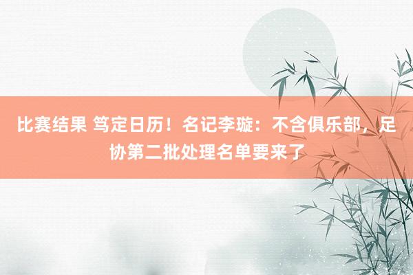 比赛结果 笃定日历！名记李璇：不含俱乐部，足协第二批处理名单要来了