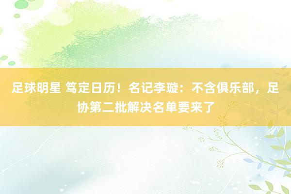 足球明星 笃定日历！名记李璇：不含俱乐部，足协第二批解决名单要来了