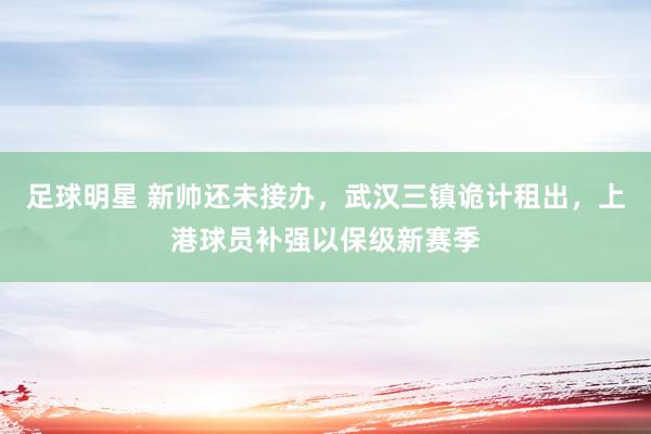 足球明星 新帅还未接办，武汉三镇诡计租出，上港球员补强以保级