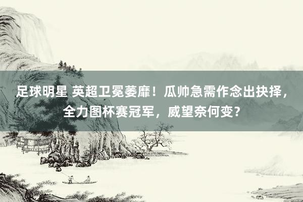 足球明星 英超卫冕萎靡！瓜帅急需作念出抉择，全力图杯赛冠军，威望奈何变？